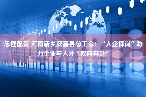 忠程配资 河南新乡获嘉县总工会：“入企探岗”助力企业与人才“双向奔赴”