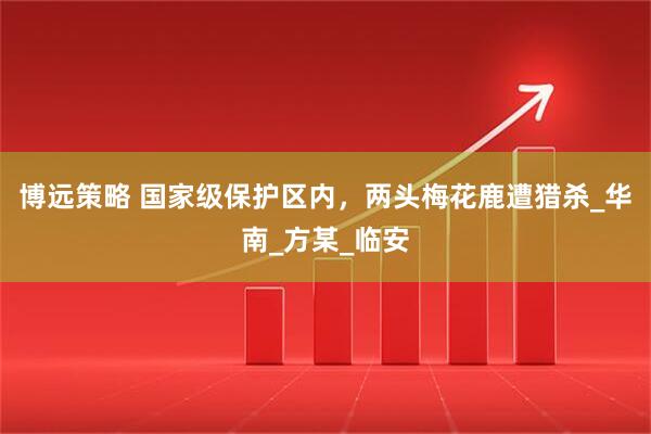 博远策略 国家级保护区内，两头梅花鹿遭猎杀_华南_方某_临安