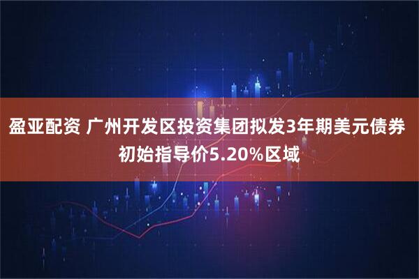 盈亚配资 广州开发区投资集团拟发3年期美元债券 初始指导价5.20%区域