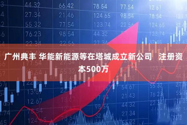 广州典丰 华能新能源等在塔城成立新公司   注册资本500万