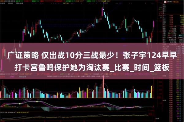 广证策略 仅出战10分三战最少！张子宇124早早打卡宫鲁鸣保护她为淘汰赛_比赛_时间_篮板