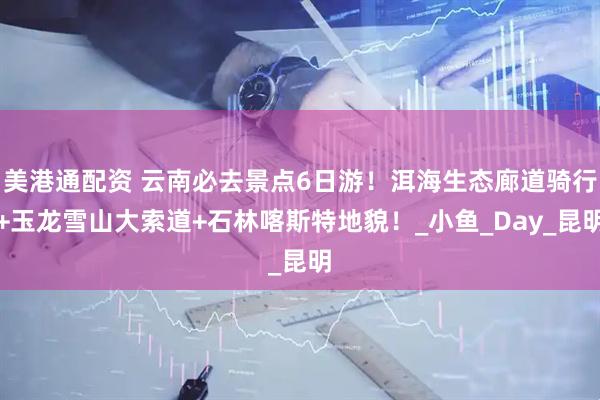 美港通配资 云南必去景点6日游！洱海生态廊道骑行+玉龙雪山大索道+石林喀斯特地貌！_小鱼_Day_昆明