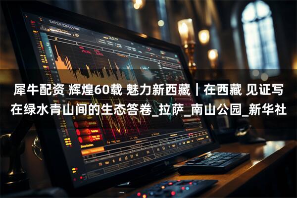 犀牛配资 辉煌60载 魅力新西藏｜在西藏 见证写在绿水青山间的生态答卷_拉萨_南山公园_新华社