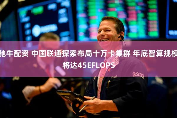 驰牛配资 中国联通探索布局十万卡集群 年底智算规模将达45EFLOPS