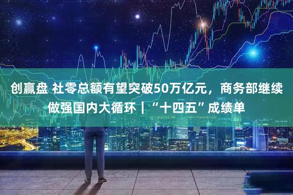 创赢盘 社零总额有望突破50万亿元，商务部继续做强国内大循环｜“十四五”成绩单