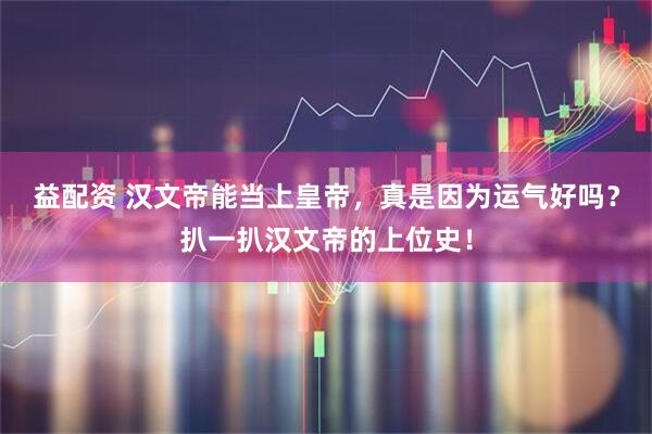 益配资 汉文帝能当上皇帝，真是因为运气好吗？扒一扒汉文帝的上位史！