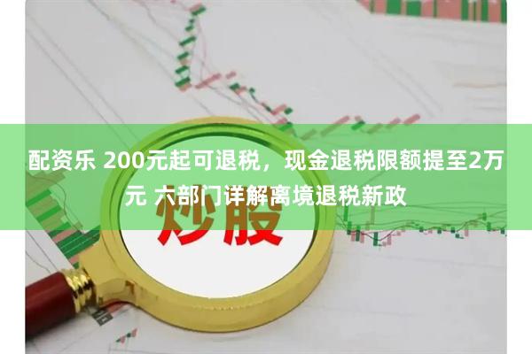 配资乐 200元起可退税，现金退税限额提至2万元 六部门详解离境退税新政