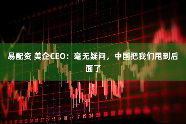 易配资 美企CEO：毫无疑问，中国把我们甩到后面了