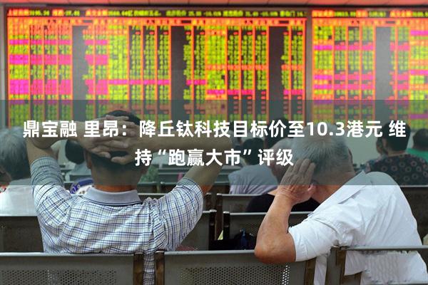 鼎宝融 里昂：降丘钛科技目标价至10.3港元 维持“跑赢大市”评级